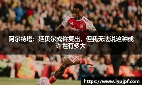 阿尔特塔：廷贝尔或许复出，但我无法说这种或许性有多大